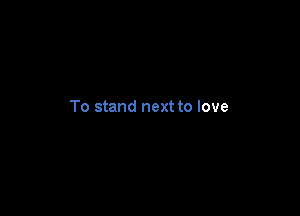 To stand next to love
