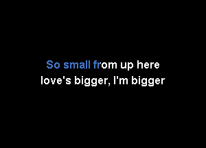 80 small from up here

love's bigger, I'm bigger