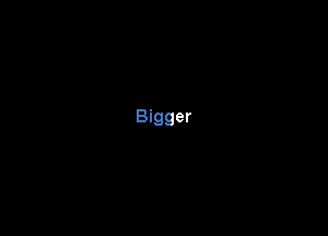 Bigger