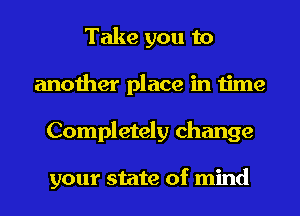 Take you to
another place in time
Completely change

your state of mind