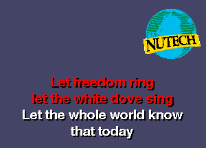 Let the whole world know
that today