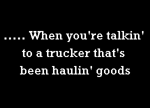 ..... Wen you're talkin'
to a trucker that's
been haulin' goods