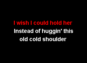 lwish I could hold her
Instead of huggin' this

old cold shoulder