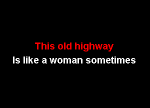 This old highway

ls like a woman sometimes