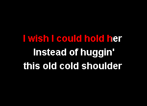 lwish I could hold her
Instead of huggin'

this old cold shoulder
