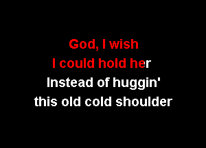 God, I wish
I could hold her

Instead of huggin'
this old cold shoulder