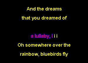 And the dreams

that you dreamed of

ahEEyJii

0h somewhere over the

rainbow, bluebirds fly