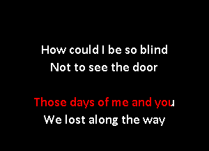 How could I be so blind
Not to see the door

Those days of me and you
We lost along the way