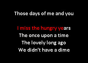 Those days of me and you

I miss the hungry years
The once upon a time
The lovely long ago
We didn't have a dime