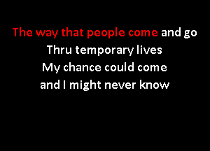 The way that people come and go
Thru temporary lives
My chance could come

and I might never know