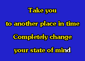 Take you
to another place in time
Completely change

your state of mind
