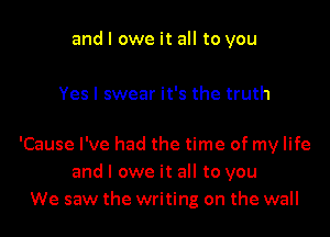 and I owe it all to you

Yes I swear it's the truth

'Cause I've had the time of my life
and I owe it all to you
We saw the writing on the wall