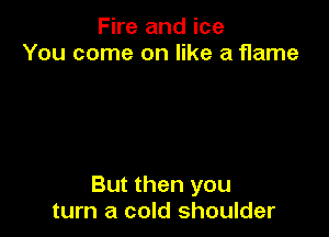 Fire and ice
You come on like a flame

But then you
turn a cold shoulder