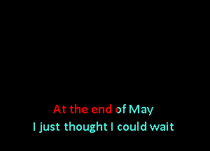 At the end of May
I just thought I could wait