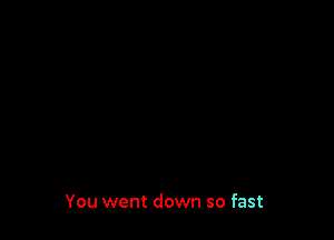 You went down so fast