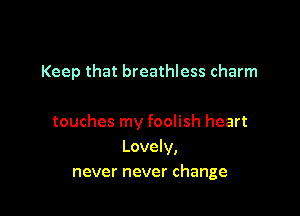 Keep that breathless charm

touches my foolish heart
Lovely,
never never change