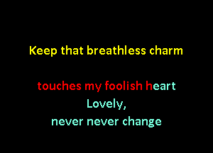 Keep that breathless charm

touches my foolish heart
Lovely,
never never change