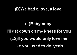 (D)We had a love, a love,

(L)Baby baby,

I'll get down on my knees for you

(L2)lfyou would only love me

like you used to do, yeah