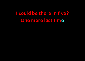 I could be there in five?
One more last time