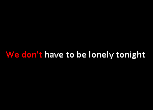 We don't have to be lonely tonight