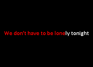 We don't have to be lonely tonight