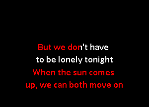 But we don't have

to be lonely tonight

When the sun comes
up, we can both move on