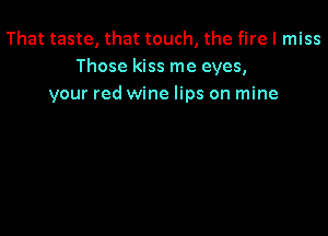 That taste, that touch, the fire I miss
Those kiss me eyes,
your red wine lips on mine