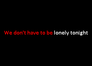 We don't have to be lonely tonight