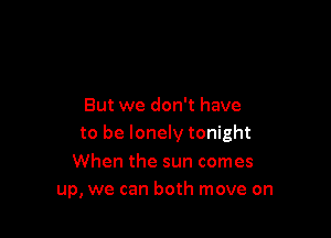 But we don't have

to be lonely tonight

When the sun comes
up, we can both move on