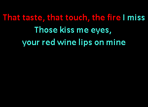That taste, that touch, the fire I miss
Those kiss me eyes,
your red wine lips on mine