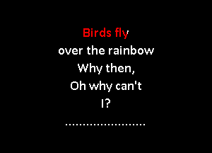 Birds fly
over the rainbow
Why then,

Oh why can't