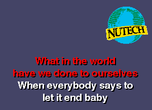 When everybody says to
let it end baby