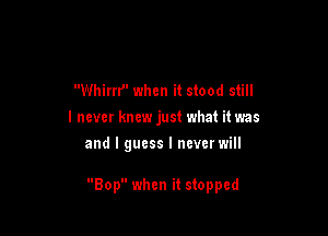 Whirrr' when it stood still
I never knew just what it was
and I guess I ncverwill

Bop when it stopped