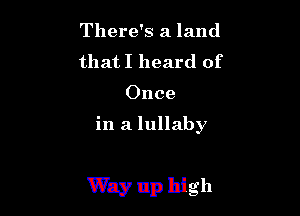 There's a land
that I heard of
Once

in a lullaby

Way up high