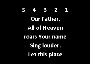 5 4 3 2 1
Our Father,
All of Heaven

roars Your name
Singlouder,

Let this place