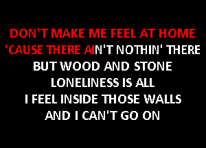 DON'T MAKE ME FEEL AT HOME
'CAUSE THERE AIN'T NOTHIN' THERE
BUT WOOD AND STONE
LONELINESS IS ALL
I FEEL INSIDE THOSE WALLS
AND I CAN'T GO ON
