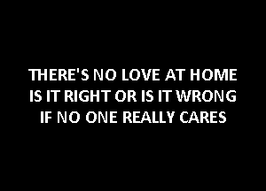 THERE'S NO LOVE AT HOME
IS IT RIGHT OR IS IT WRONG
IF NO ONE REALLY CARES