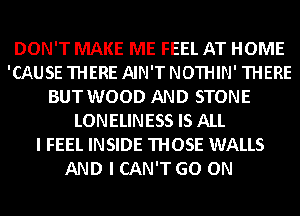 DON'T MAKE ME FEEL AT HOME
'CAUSE THERE AIN'T NOTHIN' THERE
BUT WOOD AND STONE
LONELINESS IS ALL
I FEEL INSIDE THOSE WALLS
AND I CAN'T GO ON