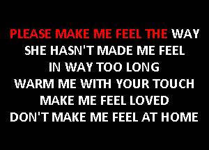 PLEASE MAKE ME FEEL THE WAY
SHE HASN'T MADE ME FEEL
IN WAY TOO LONG
WARM ME WITH YOUR TOUCH
MAKE ME FEEL LOVED
DON'T MAKE ME FEEL AT HOME