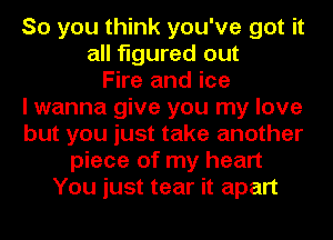 So you think you've got it
all figured out
Fire and ice
I wanna give you my love
but you just take another
piece of my heart
You just tear it apart