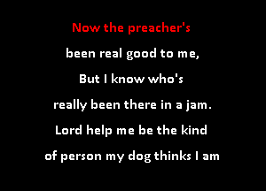 Now the preacher's
been real good to me,
But I know who's
really been there in a jam.

Lord help me be the kind

of person my dog thinks I am I