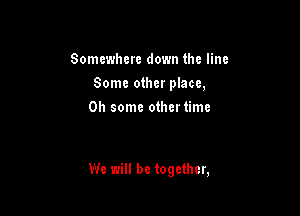 Somewhere down the line
Some other place,
0h some othertimc

We will be together,