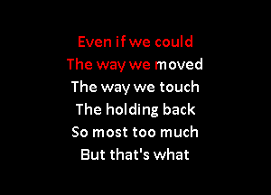 Even ifwe could
The way we moved
The way we touch

The holding back

So most too much
But that's what