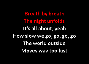 Breath by breath
The night unfolds
It's all about, yeah

How slow we go, go, go, go
The world outside
Moves way too fast