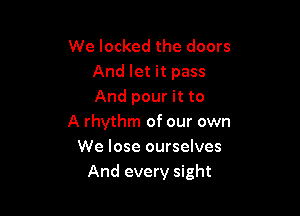 We locked the doors
And let it pass
And pour it to

A rhythm of our own
We lose ourselves
And every sight