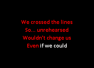 We crossed the lines
So... unrehearsed

Wouldn't change us
Even ifwe could