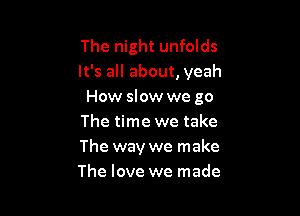 The night unfolds
It's all about, yeah
How slow we go

The time we take
The way we make
The love we made