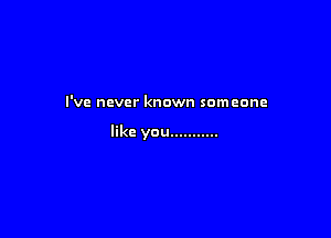 I'VE never known someone

like you...........