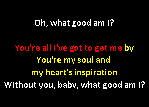 Oh, what good am I?

You're all I've got to get me by
You're my soul and
my heart's inspiration
Without you, baby, what good am I?