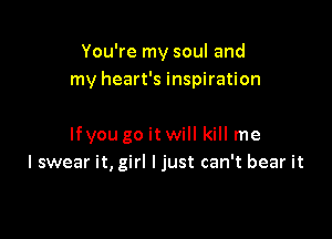 You're my soul and
my heart's inspiration

lfyou go itwill kill me
I swear it, girl I just can't bear it